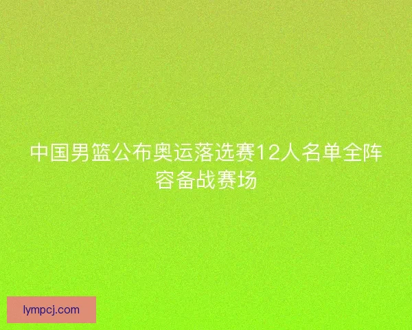 中国男篮公布奥运落选赛12人名单全阵容备战赛场