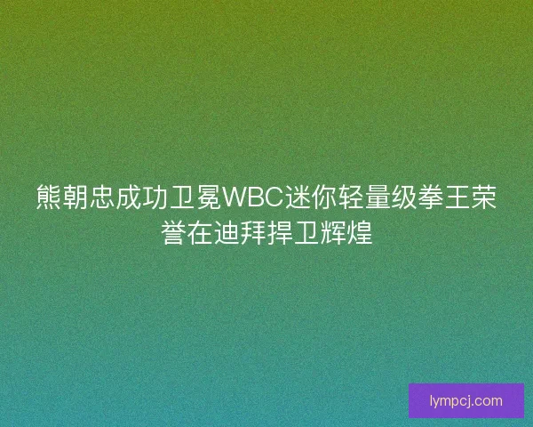 熊朝忠成功卫冕WBC迷你轻量级拳王荣誉在迪拜捍卫辉煌