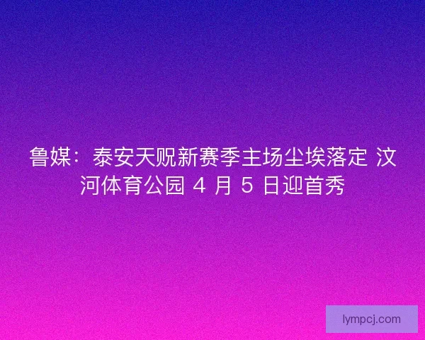 鲁媒：泰安天贶新赛季主场尘埃落定 汶河体育公园 4 月 5 日迎首秀