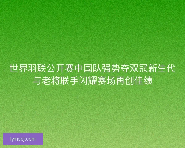 世界羽联公开赛中国队强势夺双冠新生代与老将联手闪耀赛场再创佳绩