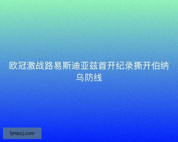 欧冠激战路易斯迪亚兹首开纪录撕开伯纳乌防线